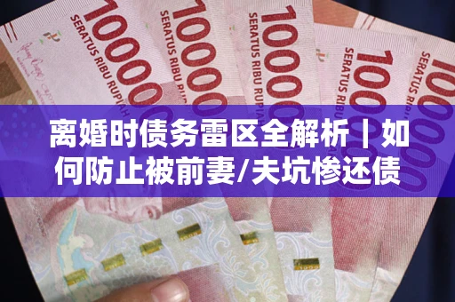 济南离婚时债务雷区全解析｜如何防止被前妻/夫坑惨还债？