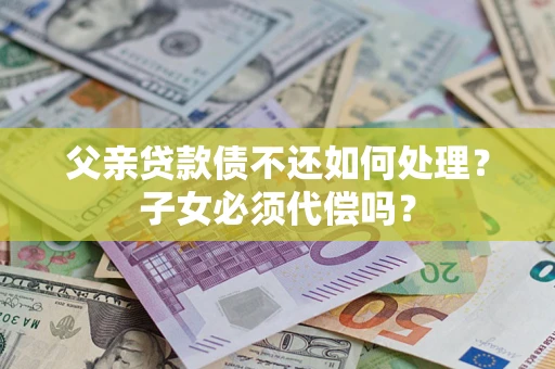 济南父亲贷款债不还如何处理？子女必须代偿吗？