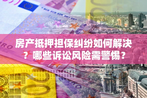 济南房产抵押担保纠纷如何解决？哪些诉讼风险需警惕？