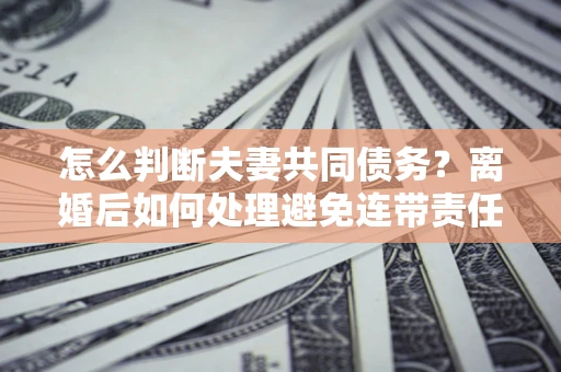 济南怎么判断夫妻共同债务？离婚后如何处理避免连带责任？