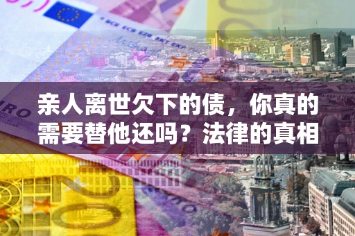 济南亲人离世欠下的债，你真的需要替他还吗？法律的真相或许与你想的不一样